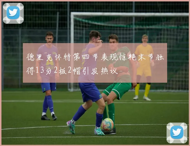 德里克怀特第四节表现惊艳末节独得13分2板2帽引发热议