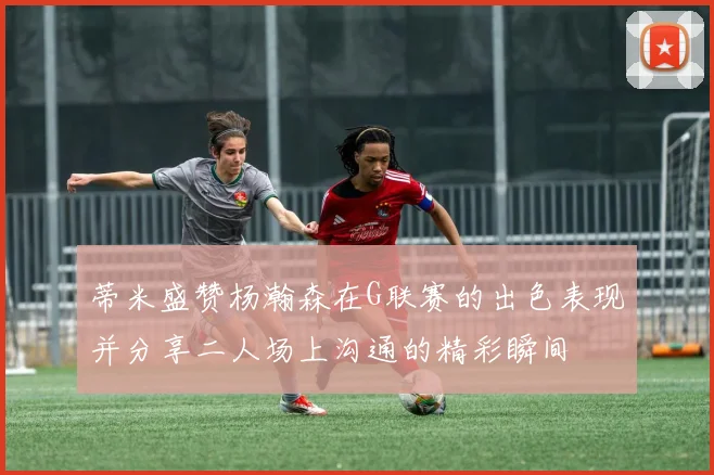 蒂米盛赞杨瀚森在G联赛的出色表现并分享二人场上沟通的精彩瞬间