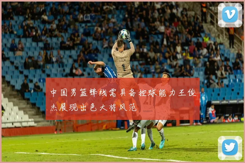 中国男篮锋线需具备控球能力王俊杰展现出色大将风范