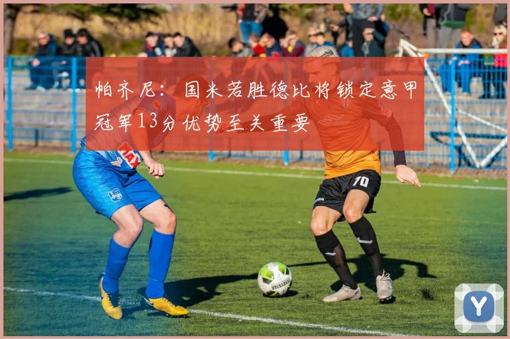 帕齐尼：国米若胜德比将锁定意甲冠军13分优势至关重要