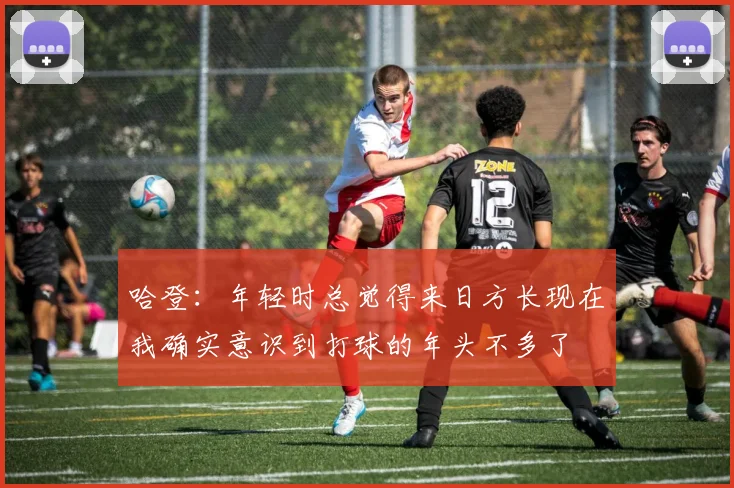 哈登：年轻时总觉得来日方长现在我确实意识到打球的年头不多了