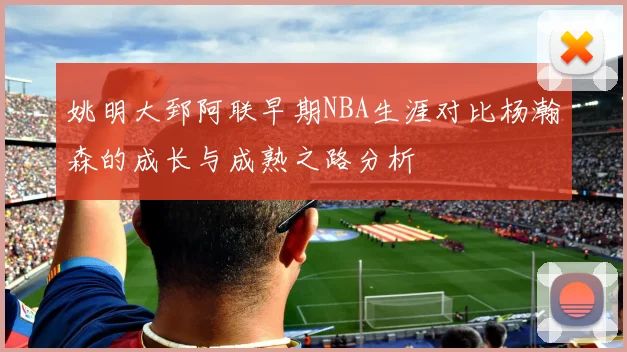 姚明大郅阿联早期NBA生涯对比杨瀚森的成长与成熟之路分析