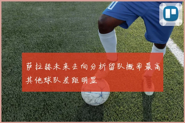 萨拉赫未来去向分析留队概率最高其他球队差距明显
