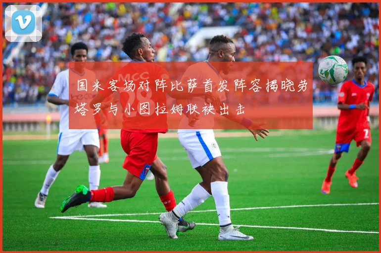 国米客场对阵比萨首发阵容揭晓劳塔罗与小图拉姆联袂出击