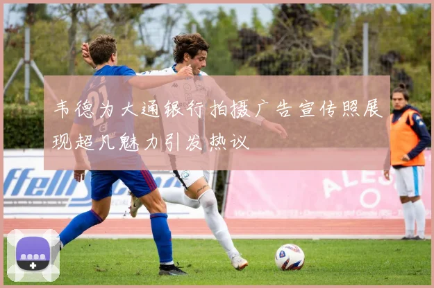 韦德为大通银行拍摄广告宣传照展现超凡魅力引发热议