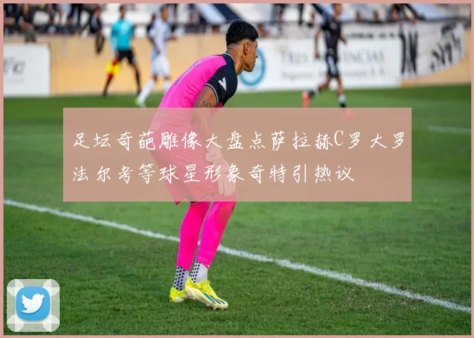 足坛奇葩雕像大盘点萨拉赫C罗大罗法尔考等球星形象奇特引热议