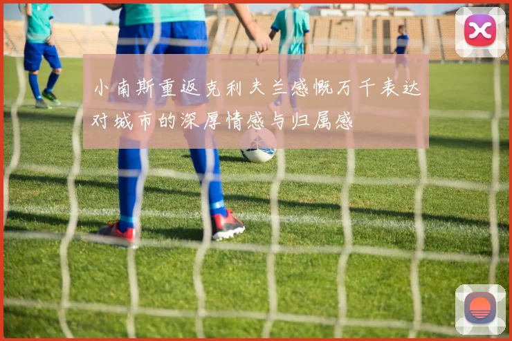 小南斯重返克利夫兰感慨万千表达对城市的深厚情感与归属感