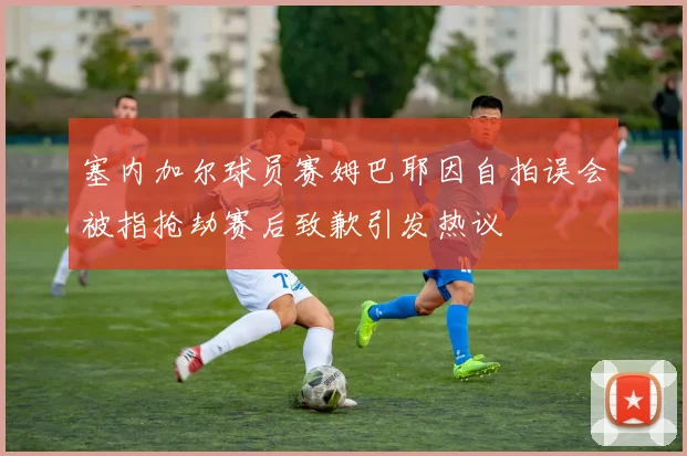 塞内加尔球员赛姆巴耶因自拍误会被指抢劫赛后致歉引发热议