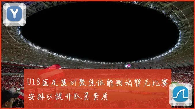 U18国足集训聚焦体能测试暂无比赛安排以提升队员素质