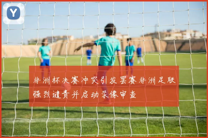非洲杯决赛冲突引发罢赛非洲足联强烈谴责并启动录像审查