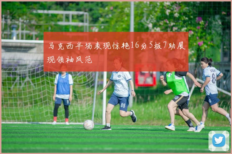 马克西半场表现惊艳16分5板7助展现领袖风范