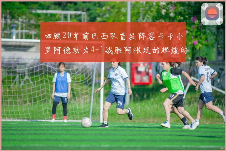 回顾20年前巴西队首发阵容卡卡小罗阿德助力4-1战胜阿根廷的辉煌时刻