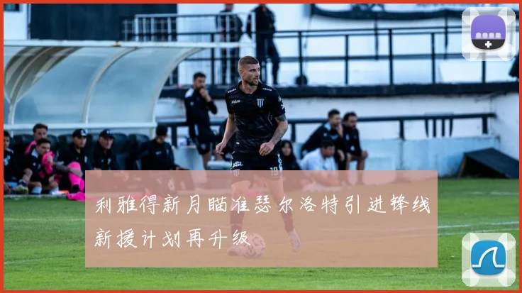 利雅得新月瞄准瑟尔洛特引进锋线新援计划再升级