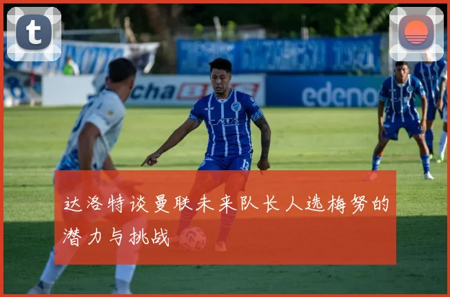 达洛特谈曼联未来队长人选梅努的潜力与挑战