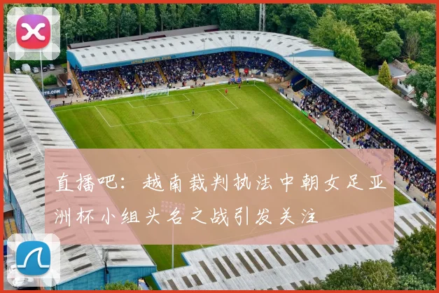 直播吧：越南裁判执法中朝女足亚洲杯小组头名之战引发关注