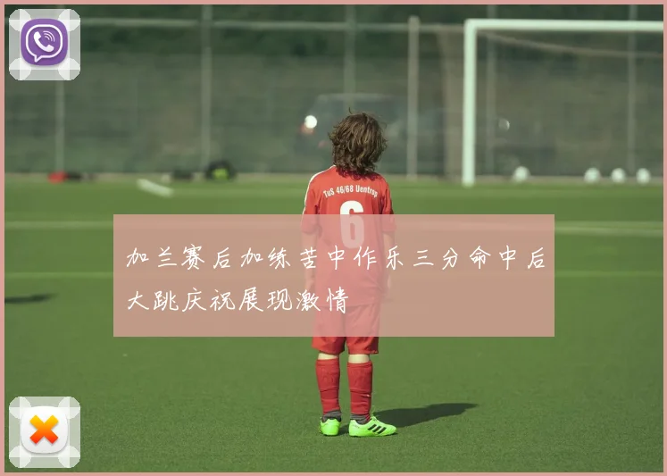 加兰赛后加练苦中作乐三分命中后大跳庆祝展现激情
