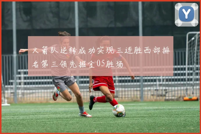 火箭队逆转成功实现三连胜西部排名第三领先掘金05胜场