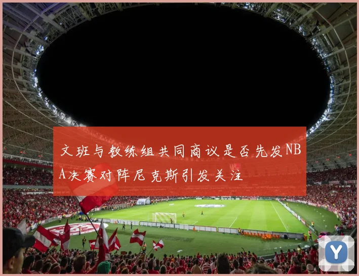 文班与教练组共同商议是否先发NBA决赛对阵尼克斯引发关注
