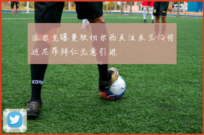 法尔克曝曼联切尔西关注米兰门将迈尼昂拜仁无意引进