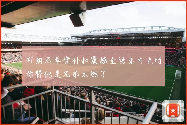 布朗尼单臂补扣震撼全场克内克特称赞他是兄弟太燃了