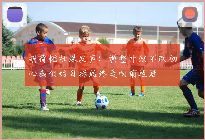 胡荷韬社媒发声：调整计划不改初心我们的目标始终是向前迈进