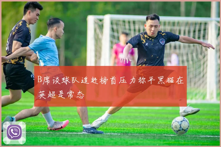 B席谈球队追赶榜首压力称平黑猫在英超是常态