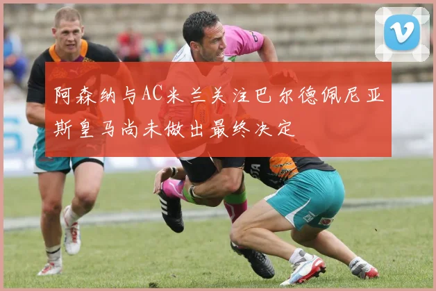 阿森纳与AC米兰关注巴尔德佩尼亚斯皇马尚未做出最终决定