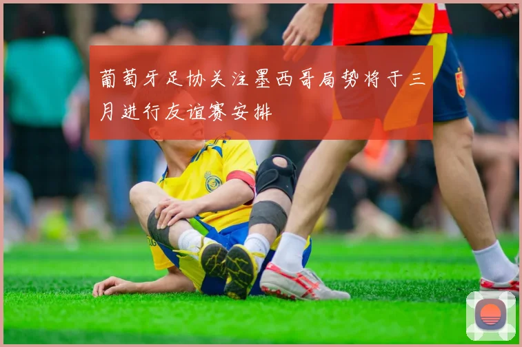 葡萄牙足协关注墨西哥局势将于三月进行友谊赛安排