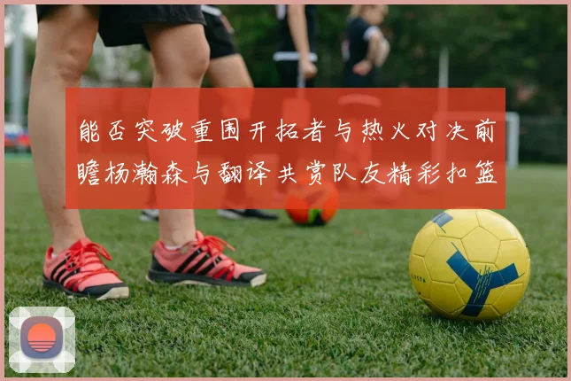 能否突破重围开拓者与热火对决前瞻杨瀚森与翻译共赏队友精彩扣篮瞬间