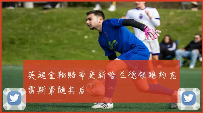 英超金靴赔率更新哈兰德领跑约克雷斯紧随其后