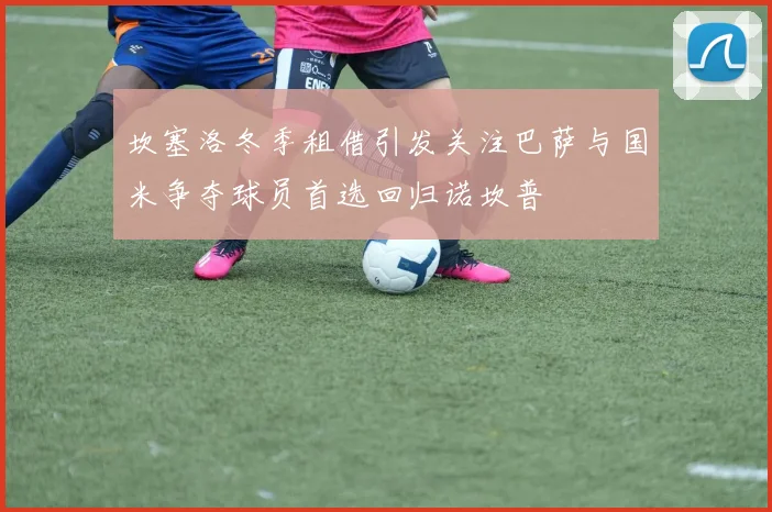 坎塞洛冬季租借引发关注巴萨与国米争夺球员首选回归诺坎普