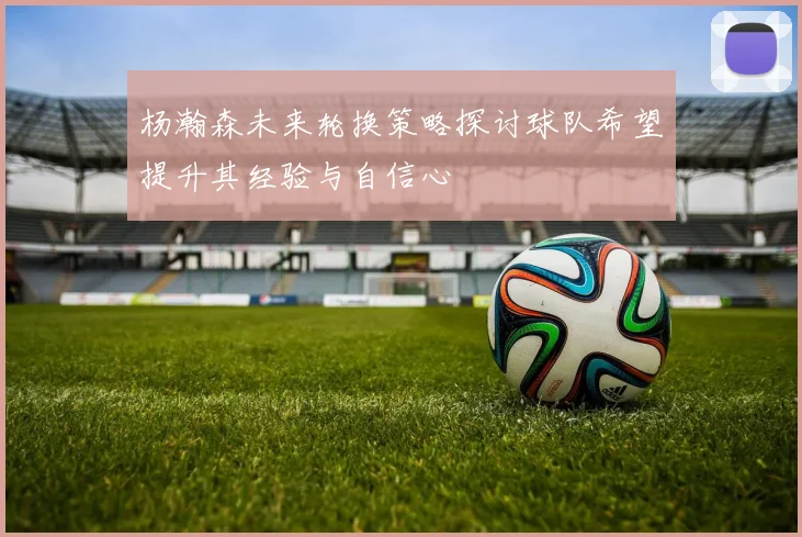 杨瀚森未来轮换策略探讨球队希望提升其经验与自信心