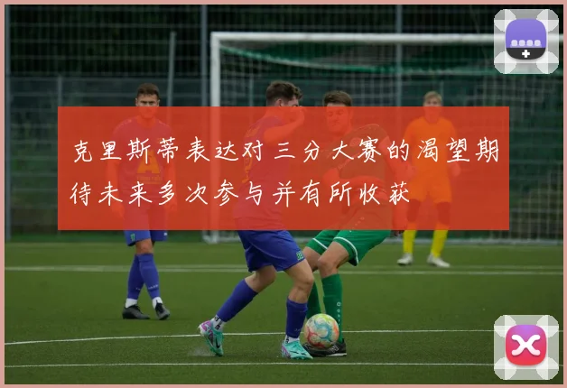 克里斯蒂表达对三分大赛的渴望期待未来多次参与并有所收获
